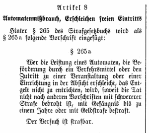 Gesetzesnovelle von 1935 Automatenmißbrauch, Erschleichen freien Eintritts (...) Wer die Leistung eines Automaten oder eines öffentlichen Zwecken dienenden Telekommunikationsnetzes, die Beförderung durch ein Verkehrsmittel oder den Zutritt zu einer Veranstaltung oder einer Einrichtung in der Absicht erschleicht, das Entgelt nicht zu entrichten, wird mit Freiheitsstrafe bis zu einem Jahr oder mit Geldstrafe bestraft, wenn die Tat nicht in anderen Vorschriften mit schwererer Strafe bedroht ist.